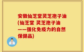 安徽仙芝堂灵芝孢子油(仙芝堂 灵芝孢子油——强化免疫力的自然保健品)