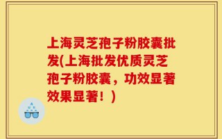上海灵芝孢子粉胶囊批发(上海批发优质灵芝孢子粉胶囊，功效显著效果显著！)