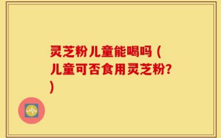 灵芝粉儿童能喝吗 (儿童可否食用灵芝粉？)