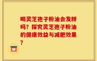 喝灵芝孢子粉油会发胖吗？探究灵芝孢子粉油的健康效益与减肥效果？