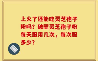 上火了还能吃灵芝孢子粉吗？破壁灵芝孢子粉每天服用几次，每次服多少？