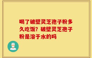 喝了破壁灵芝孢子粉多久吃饭？破壁灵芝孢子粉是溶于水的吗