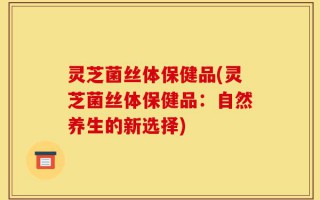 灵芝菌丝体保健品(灵芝菌丝体保健品：自然养生的新选择)