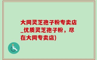 大同灵芝孢子粉专卖店_优质灵芝孢子粉，尽在大同专卖店)