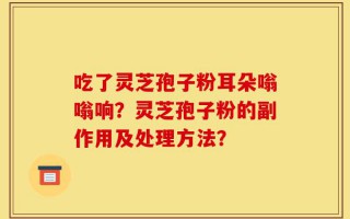 吃了灵芝孢子粉耳朵嗡嗡响？灵芝孢子粉的副作用及处理方法？