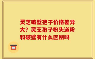 灵芝破壁孢子价格差异大？灵芝孢子粉头道粉和破壁有什么区别吗