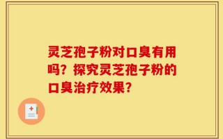 灵芝孢子粉对口臭有用吗？探究灵芝孢子粉的口臭治疗效果？