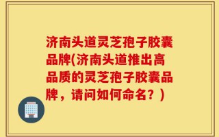 济南头道灵芝孢子胶囊品牌(济南头道推出高品质的灵芝孢子胶囊品牌，请问如何命名？)