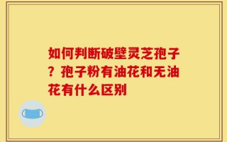 如何判断破壁灵芝孢子？孢子粉有油花和无油花有什么区别