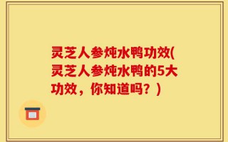 灵芝人参炖水鸭功效(灵芝人参炖水鸭的5大功效，你知道吗？)