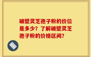破壁灵芝孢子粉的价位是多少？了解破壁灵芝孢子粉的价格区间？