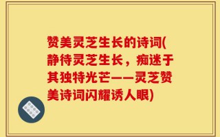 赞美灵芝生长的诗词(静待灵芝生长，痴迷于其独特光芒——灵芝赞美诗词闪耀诱人眼)