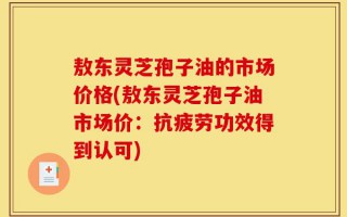 敖东灵芝孢子油的市场价格(敖东灵芝孢子油市场价：抗疲劳功效得到认可)