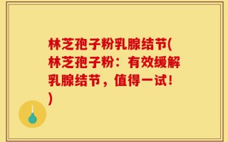 林芝孢子粉乳腺结节(林芝孢子粉：有效缓解乳腺结节，值得一试！)