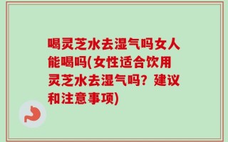 喝灵芝水去湿气吗女人能喝吗(女性适合饮用灵芝水去湿气吗？建议和注意事项)