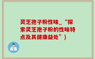 灵芝孢子粉性味_“探索灵芝孢子粉的性味特点及其健康益处”)