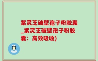 紫灵芝破壁孢子粉胶囊_紫灵芝破壁孢子粉胶囊：高效吸收)