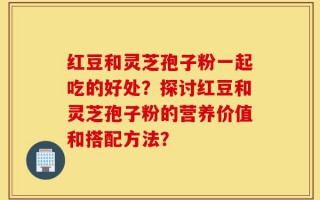 红豆和灵芝孢子粉一起吃的好处？探讨红豆和灵芝孢子粉的营养价值和搭配方法？
