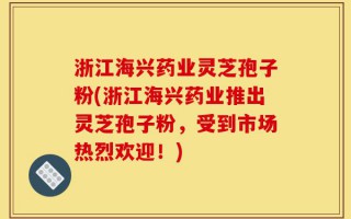 浙江海兴药业灵芝孢子粉(浙江海兴药业推出灵芝孢子粉，受到市场热烈欢迎！)