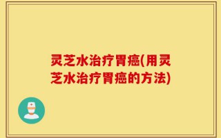 灵芝水治疗胃癌(用灵芝水治疗胃癌的方法)