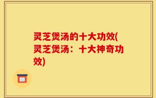 灵芝煲汤的十大功效(灵芝煲汤：十大神奇功效)