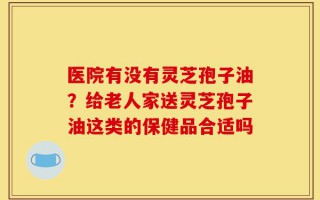 医院有没有灵芝孢子油？给老人家送灵芝孢子油这类的保健品合适吗
