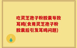 吃灵芝孢子粉胶囊导致耳鸣(食用灵芝孢子粉胶囊后引发耳鸣问题)