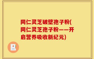 同仁灵芝破壁孢子粉(同仁灵芝孢子粉——开启营养吸收新纪元)