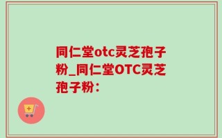 同仁堂otc灵芝孢子粉_同仁堂OTC灵芝孢子粉：