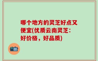 哪个地方的灵芝好点又便宜(优质云南灵芝：好价格，好品质)