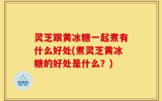 灵芝跟黄冰糖一起煮有什么好处(煮灵芝黄冰糖的好处是什么？)