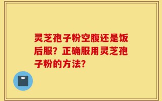 灵芝孢子粉空腹还是饭后服？正确服用灵芝孢子粉的方法？