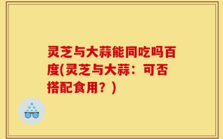 灵芝与大蒜能同吃吗百度(灵芝与大蒜：可否搭配食用？)