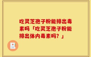 吃灵芝孢子粉能排出毒素吗「吃灵芝孢子粉能排出体内毒素吗？」
