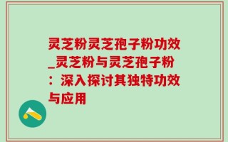 灵芝粉灵芝孢子粉功效_灵芝粉与灵芝孢子粉：深入探讨其独特功效与应用