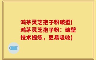 鸿茅灵芝孢子粉破壁(鸿茅灵芝孢子粉：破壁技术提炼，更易吸收)