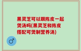 黑灵芝可以跟陈皮一起煲汤吗(黑灵芝和陈皮搭配可煲制营养汤)