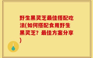 野生黑灵芝最佳搭配吃法(如何搭配食用野生黑灵芝？最佳方案分享)