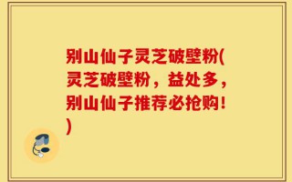 别山仙子灵芝破壁粉(灵芝破壁粉，益处多，别山仙子推荐必抢购！)