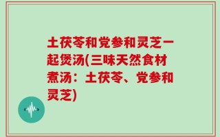 土茯苓和党参和灵芝一起煲汤(三味天然食材煮汤：土茯苓、党参和灵芝)