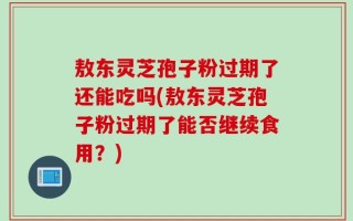 敖东灵芝孢子粉过期了还能吃吗(敖东灵芝孢子粉过期了能否继续食用？)