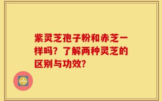 紫灵芝孢子粉和赤芝一样吗？了解两种灵芝的区别与功效？