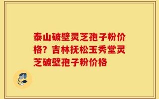 泰山破壁灵芝孢子粉价格？吉林抚松玉秀堂灵芝破壁孢子粉价格