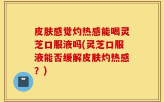 皮肤感觉灼热感能喝灵芝口服液吗(灵芝口服液能否缓解皮肤灼热感？)