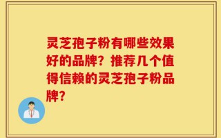 灵芝孢子粉有哪些效果好的品牌？推荐几个值得信赖的灵芝孢子粉品牌？