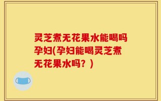 灵芝煮无花果水能喝吗孕妇(孕妇能喝灵芝煮无花果水吗？)
