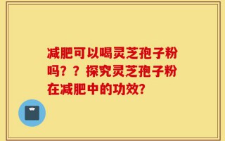 减肥可以喝灵芝孢子粉吗？？探究灵芝孢子粉在减肥中的功效？