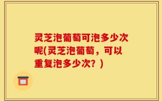 灵芝泡葡萄可泡多少次呢(灵芝泡葡萄，可以重复泡多少次？)