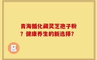 青海循化藏灵芝孢子粉？健康养生的新选择？