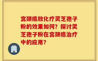 宫颈癌放化疗灵芝孢子粉的效果如何？探讨灵芝孢子粉在宫颈癌治疗中的应用？